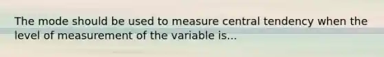 The mode should be used to measure central tendency when the level of measurement of the variable is...