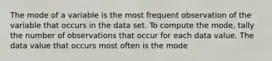 The mode of a variable is the most frequent observation of the variable that occurs in the data set. To compute the​ mode, tally the number of observations that occur for each data value. The data value that occurs most often is the mode