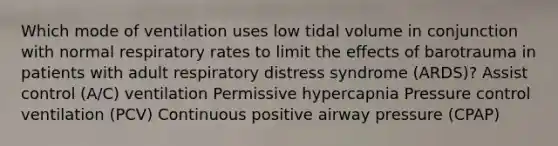 Which mode of ventilation uses low tidal volume in conjunction with normal respiratory rates to limit the effects of barotrauma in patients with adult respiratory distress syndrome (ARDS)? Assist control (A/C) ventilation Permissive hypercapnia Pressure control ventilation (PCV) Continuous positive airway pressure (CPAP)