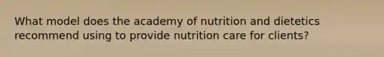 What model does the academy of nutrition and dietetics recommend using to provide nutrition care for clients?