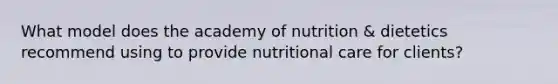 What model does the academy of nutrition & dietetics recommend using to provide nutritional care for clients?