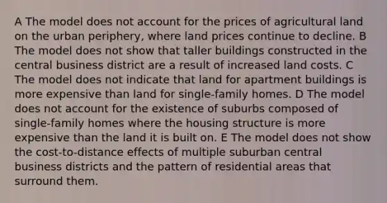 A The model does not account for the prices of agricultural land on the urban periphery, where land prices continue to decline. B The model does not show that taller buildings constructed in the central business district are a result of increased land costs. C The model does not indicate that land for apartment buildings is more expensive than land for single-family homes. D The model does not account for the existence of suburbs composed of single-family homes where the housing structure is more expensive than the land it is built on. E The model does not show the cost-to-distance effects of multiple suburban central business districts and the pattern of residential areas that surround them.