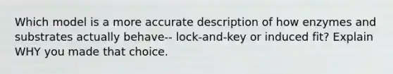 Which model is a more accurate description of how enzymes and substrates actually behave-- lock-and-key or induced fit? Explain WHY you made that choice.