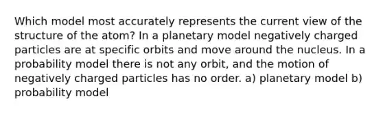 Which model most accurately represents the current view of the structure of the atom? In a planetary model negatively charged particles are at specific orbits and move around the nucleus. In a probability model there is not any orbit, and the motion of negatively charged particles has no order. a) planetary model b) probability model