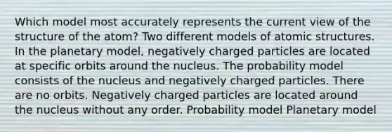 Which model most accurately represents the current view of the structure of the atom? Two different models of atomic structures. In the planetary model, negatively charged particles are located at specific orbits around the nucleus. The probability model consists of the nucleus and negatively charged particles. There are no orbits. Negatively charged particles are located around the nucleus without any order. Probability model Planetary model