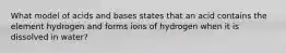 What model of acids and bases states that an acid contains the element hydrogen and forms ions of hydrogen when it is dissolved in water?