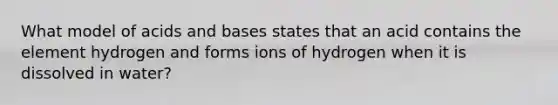 What model of acids and bases states that an acid contains the element hydrogen and forms ions of hydrogen when it is dissolved in water?