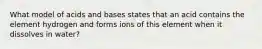 What model of acids and bases states that an acid contains the element hydrogen and forms ions of this element when it dissolves in water?