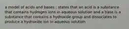 a model of acids and bases ; states that an acid is a substance that contains hydrogen ions in aqueous solution and a base is a substance that contains a hydroxide group and dissociates to produce a hydroxide ion in aqueous solution