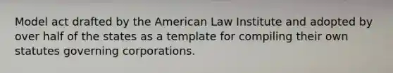 Model act drafted by the American Law Institute and adopted by over half of the states as a template for compiling their own statutes governing corporations.