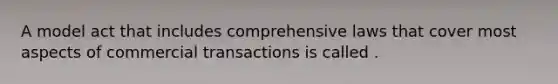 A model act that includes comprehensive laws that cover most aspects of commercial transactions is called .