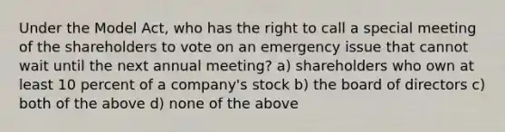 Under the Model Act, who has the right to call a special meeting of the shareholders to vote on an emergency issue that cannot wait until the next annual meeting? a) shareholders who own at least 10 percent of a company's stock b) the board of directors c) both of the above d) none of the above