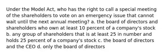 Under the Model Act, who has the right to call a special meeting of the shareholders to vote on an emergency issue that cannot wait until the next annual meeting? a. the board of directors and shareholders who own at least 10 percent of a company's stock b. any group of shareholders that is at least 25 in number and holds 25 percent of a company's stock c. the board of directors and the CEO d. only the board of directors