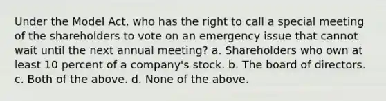 Under the Model Act, who has the right to call a special meeting of the shareholders to vote on an emergency issue that cannot wait until the next annual meeting? a. Shareholders who own at least 10 percent of a company's stock. b. The board of directors. c. Both of the above. d. None of the above.