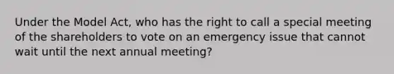 Under the Model Act, who has the right to call a special meeting of the shareholders to vote on an emergency issue that cannot wait until the next annual meeting?