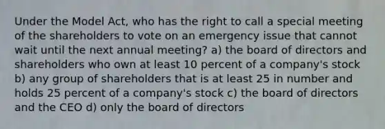 Under the Model Act, who has the right to call a special meeting of the shareholders to vote on an emergency issue that cannot wait until the next annual meeting? a) the board of directors and shareholders who own at least 10 percent of a company's stock b) any group of shareholders that is at least 25 in number and holds 25 percent of a company's stock c) the board of directors and the CEO d) only the board of directors