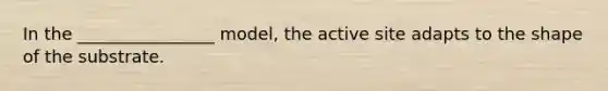 In the ________________ model, the active site adapts to the shape of the substrate.