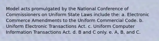 Model acts promulgated by the National Conference of Commissioners on Uniform State Laws include the: a. Electronic Commerce Amendments to the Uniform Commercial Code. b. Uniform Electronic Transactions Act. c. Uniform Computer Information Transactions Act. d. B and C only. e. A, B, and C.