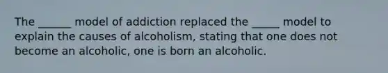 The ______ model of addiction replaced the _____ model to explain the causes of alcoholism, stating that one does not become an alcoholic, one is born an alcoholic.