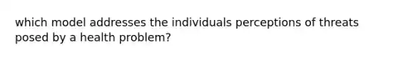 which model addresses the individuals perceptions of threats posed by a health problem?