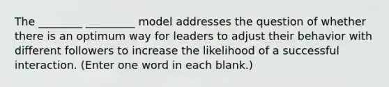 The ________ _________ model addresses the question of whether there is an optimum way for leaders to adjust their behavior with different followers to increase the likelihood of a successful interaction. (Enter one word in each blank.)