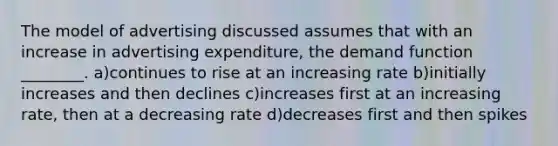 The model of advertising discussed assumes that with an increase in advertising expenditure, the demand function ________. a)continues to rise at an increasing rate b)initially increases and then declines c)increases first at an increasing rate, then at a decreasing rate d)decreases first and then spikes