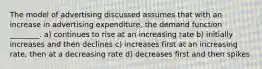 The model of advertising discussed assumes that with an increase in advertising expenditure, the demand function ________. a) continues to rise at an increasing rate b) initially increases and then declines c) increases first at an increasing rate, then at a decreasing rate d) decreases first and then spikes