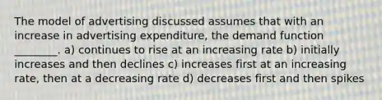 The model of advertising discussed assumes that with an increase in advertising expenditure, the demand function ________. a) continues to rise at an increasing rate b) initially increases and then declines c) increases first at an increasing rate, then at a decreasing rate d) decreases first and then spikes