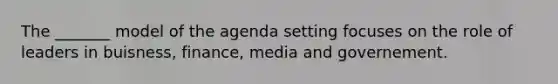 The _______ model of the agenda setting focuses on the role of leaders in buisness, finance, media and governement.