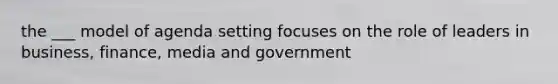 the ___ model of agenda setting focuses on the role of leaders in business, finance, media and government