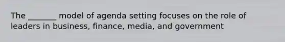 The _______ model of agenda setting focuses on the role of leaders in business, finance, media, and government