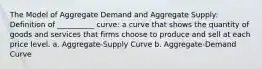 The Model of Aggregate Demand and Aggregate Supply: Definition of __________ curve: a curve that shows the quantity of goods and services that firms choose to produce and sell at each price level. a. Aggregate-Supply Curve b. Aggregate-Demand Curve