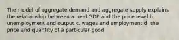 The model of aggregate demand and aggregate supply explains the relationship between a. real GDP and the price level b. unemployment and output c. wages and employment d. the price and quantity of a particular good