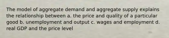 The model of aggregate demand and aggregate supply explains the relationship between a. the price and quality of a particular good b. unemployment and output c. wages and employment d. real GDP and the price level