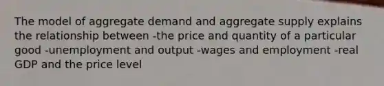 The model of aggregate demand and aggregate supply explains the relationship between -the price and quantity of a particular good -unemployment and output -wages and employment -real GDP and the price level