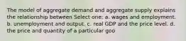 The model of aggregate demand and aggregate supply explains the relationship between Select one: a. wages and employment. b. unemployment and output. c. real GDP and the price level. d. the price and quantity of a particular goo