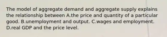 The model of aggregate demand and aggregate supply explains the relationship between A.the price and quantity of a particular good. B.unemployment and output. C.wages and employment. D.real GDP and the price level.