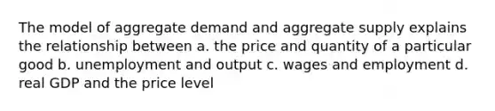 The model of aggregate demand and aggregate supply explains the relationship between a. the price and quantity of a particular good b. unemployment and output c. wages and employment d. real GDP and the price level