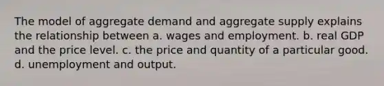 The model of aggregate demand and aggregate supply explains the relationship between a. wages and employment. b. real GDP and the price level. c. the price and quantity of a particular good. d. unemployment and output.