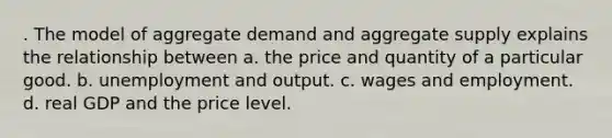 . The model of aggregate demand and aggregate supply explains the relationship between a. the price and quantity of a particular good. b. unemployment and output. c. wages and employment. d. real GDP and the price level.