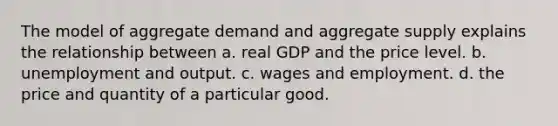 The model of aggregate demand and aggregate supply explains the relationship between a. real GDP and the price level. b. unemployment and output. c. wages and employment. d. the price and quantity of a particular good.