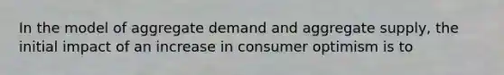 In the model of aggregate demand and aggregate supply, the initial impact of an increase in consumer optimism is to