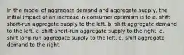 In the model of aggregate demand and aggregate supply, the initial impact of an increase in consumer optimism is to a. shift short-run aggregate supply to the left. b. shift aggregate demand to the left. c. shift short-run aggregate supply to the right. d. shift long-run aggregate supply to the left. e. shift aggregate demand to the right.