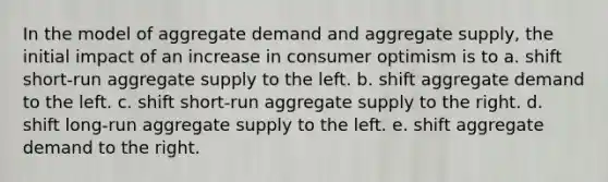 In the model of aggregate demand and aggregate supply, the initial impact of an increase in consumer optimism is to a. shift short-run aggregate supply to the left. b. shift aggregate demand to the left. c. shift short-run aggregate supply to the right. d. shift long-run aggregate supply to the left. e. shift aggregate demand to the right.