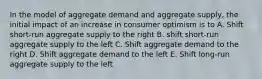 In the model of aggregate demand and aggregate supply, the initial impact of an increase in consumer optimism is to A. Shift short-run aggregate supply to the right B. shift short-run aggregate supply to the left C. Shift aggregate demand to the right D. Shift aggregate demand to the left E. Shift long-run aggregate supply to the left