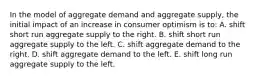 In the model of aggregate demand and aggregate supply, the initial impact of an increase in consumer optimism is to: A. shift short run aggregate supply to the right. B. shift short run aggregate supply to the left. C. shift aggregate demand to the right. D. shift aggregate demand to the left. E. shift long run aggregate supply to the left.