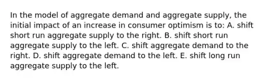 In the model of aggregate demand and aggregate supply, the initial impact of an increase in consumer optimism is to: A. shift short run aggregate supply to the right. B. shift short run aggregate supply to the left. C. shift aggregate demand to the right. D. shift aggregate demand to the left. E. shift long run aggregate supply to the left.