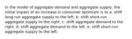 In the model of aggregate demand and aggregate supply, the initial impact of an increase in consumer optimism is to a. shift long-run aggregate supply to the left. b. shift short-run aggregate supply to the right. c. shift aggregate demand to the right. d. shift aggregate demand to the left. e. shift short-run aggregate supply to the left.