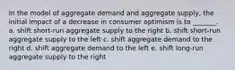 In the model of aggregate demand and aggregate supply, the initial impact of a decrease in consumer optimism is to _______. a. shift short-run aggregate supply to the right b. shift short-run aggregate supply to the left c. shift aggregate demand to the right d. shift aggregate demand to the left e. shift long-run aggregate supply to the right