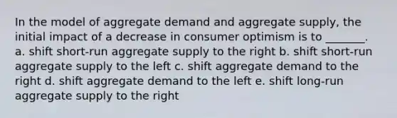 In the model of aggregate demand and aggregate supply, the initial impact of a decrease in consumer optimism is to _______. a. shift short-run aggregate supply to the right b. shift short-run aggregate supply to the left c. shift aggregate demand to the right d. shift aggregate demand to the left e. shift long-run aggregate supply to the right